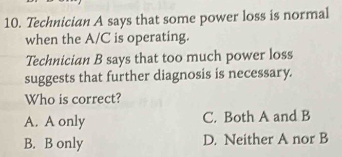 Technician A says that some power loss is normal
when the A/C is operating.
Technician B says that too much power loss
suggests that further diagnosis is necessary.
Who is correct?
A. A only C. Both A and B
B. B only D. Neither A nor B