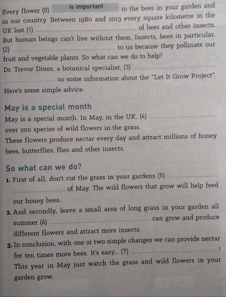 Every flower (0) is important to the bees in your garden and 
in our country. Between 1980 and 2013 every square kilometre in the 
UK lost (1) _of bees and other insects. 
But human beings can't live without them. Insects, bees in particular, 
(2) _to us because they pollinate our 
fruit and vegetable plants. So what can we do to help? 
Dr. Trevor Dines, a botanical specialist, (3) 
_ 
_us some information about the “Let It Grow Project”. 
Here's some simple advice. 
May is a special month 
May is a special month. In May, in the UK, (4)_ 
over 200 species of wild flowers in the grass. 
These flowers produce nectar every day and attract millions of honey 
bees, butterflies, flies and other insects. 
So what can we do? 
1. First of all, don't cut the grass in your gardens (5)_ 
_of May. The wild flowers that grow will help feed 
our honey bees. 
2. And secondly, leave a small area of long grass in your garden all 
summer (6) _can grow and produce 
different flowers and attract more insects. 
3. In conclusion, with one or two simple changes we can provide nectar 
for ten times more bees. It's easy... (7) 
_ 
This year in May just watch the grass and wild flowers in your 
garden grow.