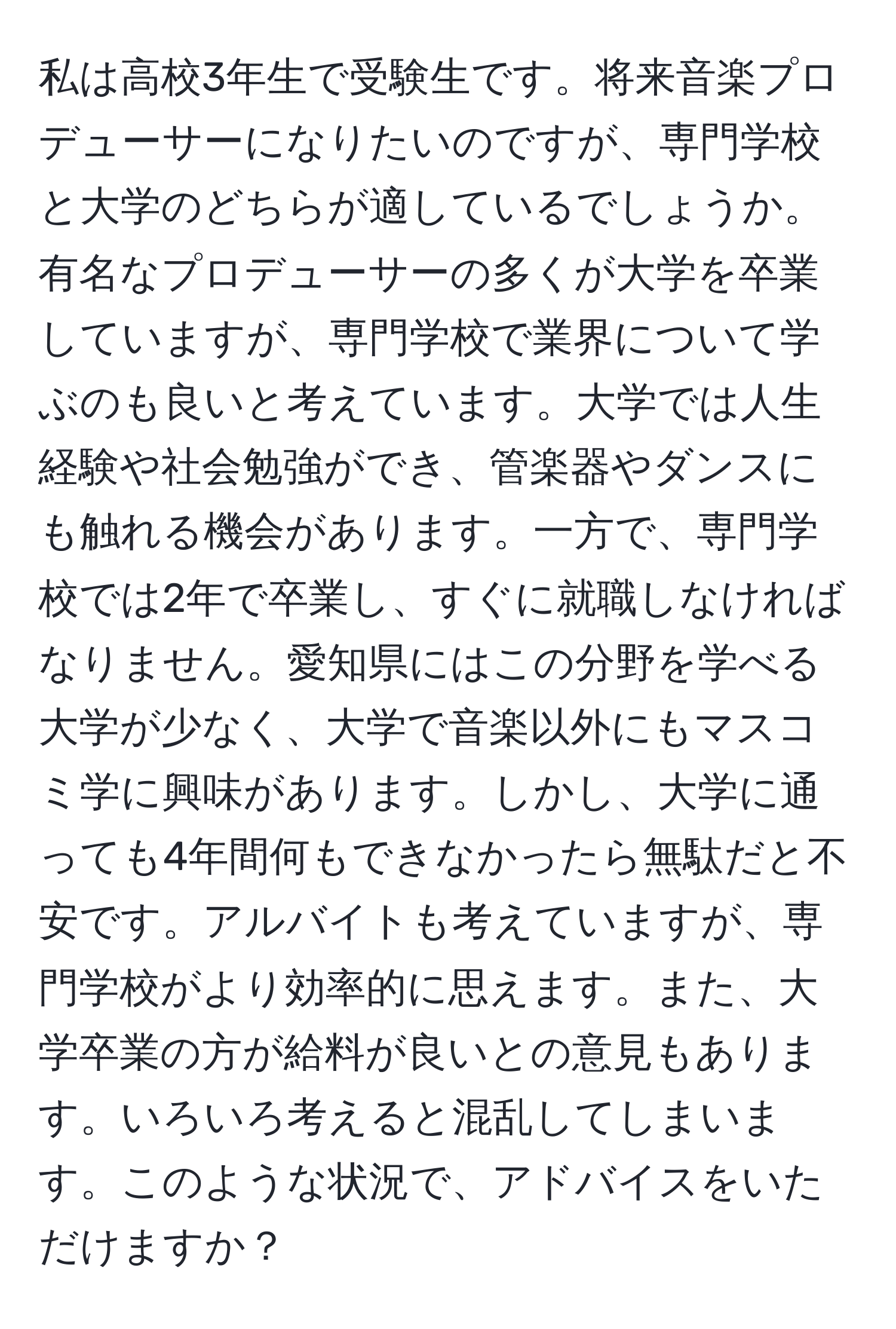 私は高校3年生で受験生です。将来音楽プロデューサーになりたいのですが、専門学校と大学のどちらが適しているでしょうか。有名なプロデューサーの多くが大学を卒業していますが、専門学校で業界について学ぶのも良いと考えています。大学では人生経験や社会勉強ができ、管楽器やダンスにも触れる機会があります。一方で、専門学校では2年で卒業し、すぐに就職しなければなりません。愛知県にはこの分野を学べる大学が少なく、大学で音楽以外にもマスコミ学に興味があります。しかし、大学に通っても4年間何もできなかったら無駄だと不安です。アルバイトも考えていますが、専門学校がより効率的に思えます。また、大学卒業の方が給料が良いとの意見もあります。いろいろ考えると混乱してしまいます。このような状況で、アドバイスをいただけますか？