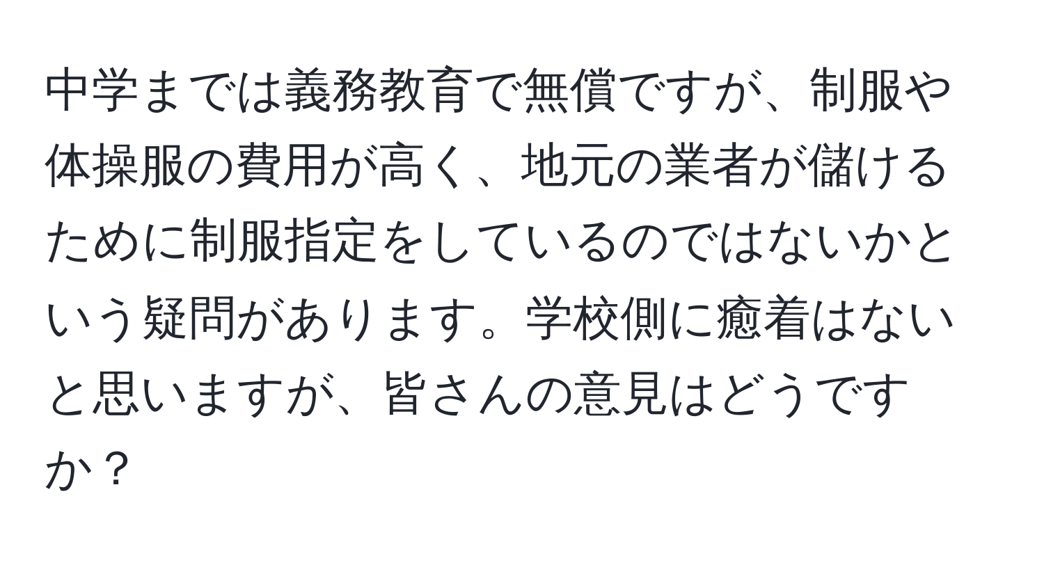 中学までは義務教育で無償ですが、制服や体操服の費用が高く、地元の業者が儲けるために制服指定をしているのではないかという疑問があります。学校側に癒着はないと思いますが、皆さんの意見はどうですか？