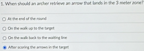 When should an archer retrieve an arrow that lands in the 3 meter zone?
At the end of the round
On the walk up to the target
On the walk back to the waiting line
After scoring the arrows in the target