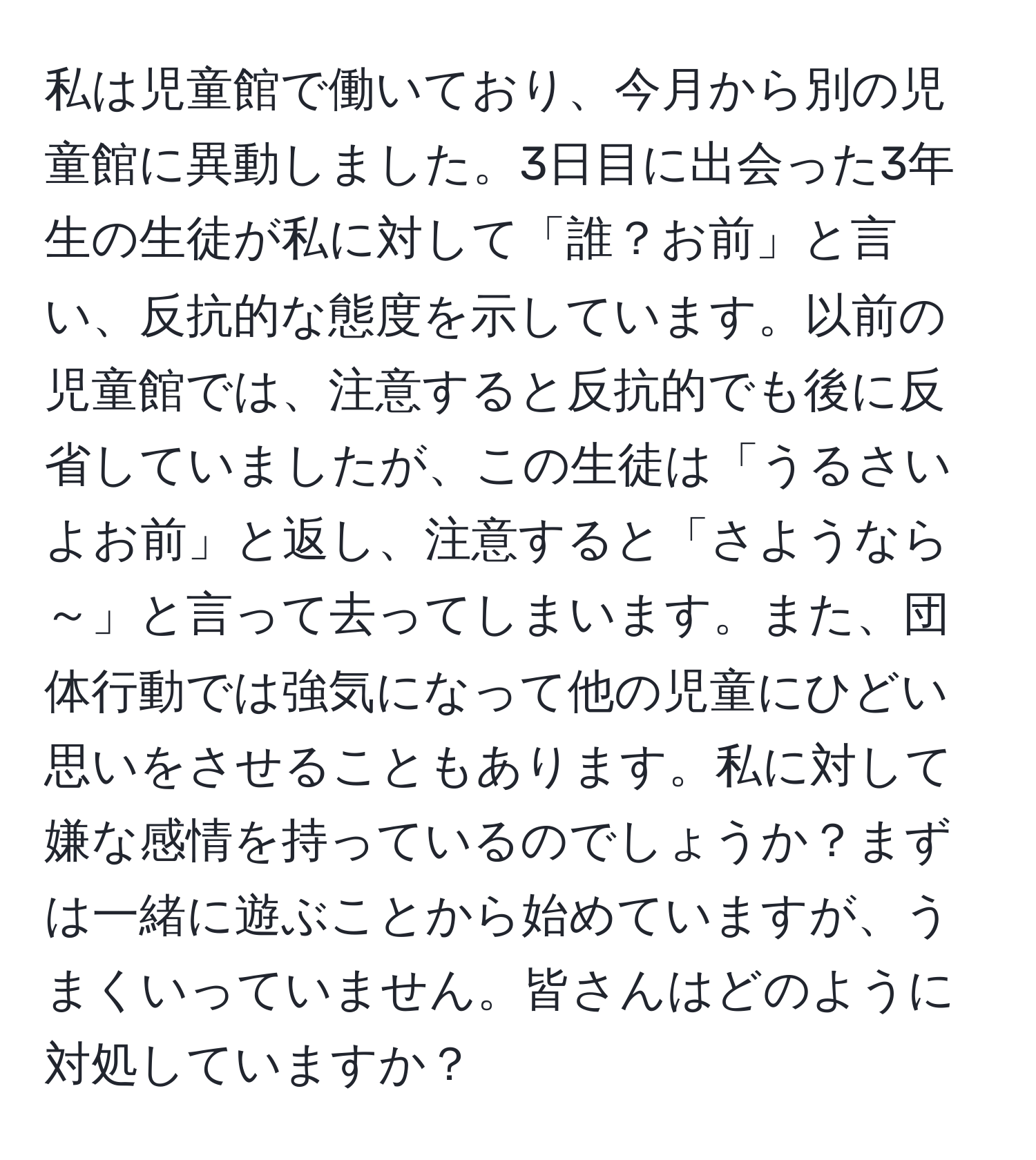 私は児童館で働いており、今月から別の児童館に異動しました。3日目に出会った3年生の生徒が私に対して「誰？お前」と言い、反抗的な態度を示しています。以前の児童館では、注意すると反抗的でも後に反省していましたが、この生徒は「うるさいよお前」と返し、注意すると「さようなら～」と言って去ってしまいます。また、団体行動では強気になって他の児童にひどい思いをさせることもあります。私に対して嫌な感情を持っているのでしょうか？まずは一緒に遊ぶことから始めていますが、うまくいっていません。皆さんはどのように対処していますか？