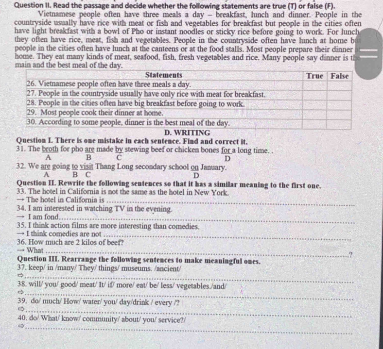 Question II. Read the passage and decide whether the following statements are true (T) or false (F). 
Vietnamese people often have three meals a day - breakfast, lunch and dinner. People in the 
countryside usually have rice with meat or fish and vegetables for breakfast but people in the cities often 
have light breakfast with a bowl of Pho or instant noodles or sticky rice before going to work. For lunch 
they often have rice, meat, fish and vegetables. People in the countryside often have lunch at home b 
people in the cities often have lunch at the canteens or at the food stalls. Most people prepare their dinner 
home. They eat many kinds of meat, seafood, fish, fresh vegetables and rice. Many people say dinner is th 
main and the best meal of the day. 
Question I There is one mistake in each sentence. Find and correct it. 
31. The broth for pho are made by stewing beef or chicken bones for a long time. . 
A B C D 
32. We are going to visit Thang Long secondary school on January. 
A B C D 
Question II. Rewrite the following sentences so that it has a similar meaning to the first one. 
33. The hotel in California is not the same as the hotel in New York. 
→ The hotel in California is_ 
34. I am interested in watching TV in the evening. 
→ I am fond_ 
35. I think action films are more interesting than comedies. 
→ I think comedies are not_ 
36. How much are 2 kilos of beef? 
→ What _? 
Question III. Rearrange the following sentences to make meaningful ones. 
37. keep/ in /many/ They/ things/ museums. /ancient/ 
_ 
_ 
_ 
_ 
38. will/ you/ good/ meat/ It/ if/ more/ eat/ be/ less/ vegetables./and/ 
_ 
39. do/ much/ How/ water/ you/ day/drink / every /? 
_ 
40. do/ What/ know/ community/ about/ you/ service?/