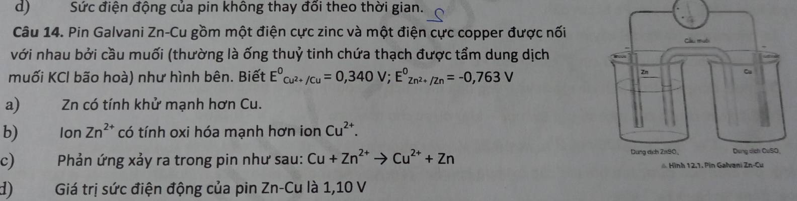 d) Sức điện động của pin không thay đổi theo thời gian.
Câu 14. Pin Galvani Zn-Cu gồm một điện cực zinc và một điện cực copper được nối
với nhau bởi cầu muối (thường là ống thuỷ tinh chứa thạch được tẩm dung dịch
muối KCl bão hoà) như hình bên. Biết E^0_Cu^(2+)/Cu=0,340V; E^0_Zn^(2+)/Zn=-0,763V
a) Zn có tính khử mạnh hơn Cu.
b) Ion Zn^(2+) có tính oxi hóa mạnh hơn ion Cu^(2+). 
c) Phản ứng xảy ra trong pin như sau: Cu+Zn^(2+)to Cu^(2+)+Zn
d) Giá trị sức điện động của pin Zn -Cu là 1,10 V