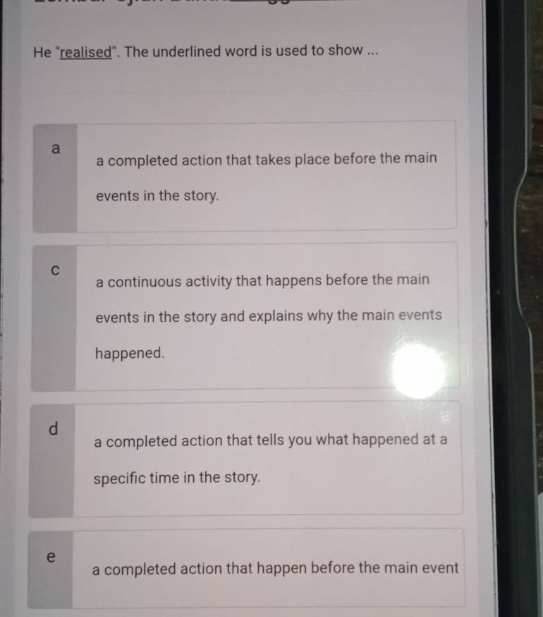 He "realised". The underlined word is used to show ...
a
a completed action that takes place before the main
events in the story.
C
a continuous activity that happens before the main
events in the story and explains why the main events
happened.
d
a completed action that tells you what happened at a
specific time in the story.
e
a completed action that happen before the main event