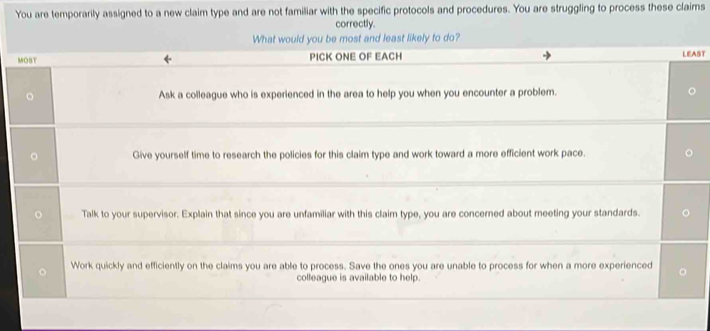 You are temporarily assigned to a new claim type and are not familiar with the specific protocols and procedures. You are struggling to process these claims 
correctly. 
What would you be most and least likely to do? 
MOST ← PICK ONE OF EACH 
LEAST 
。 Ask a colleague who is experienced in the area to help you when you encounter a problem. 。 
Give yourself time to research the policies for this claim type and work toward a more efficient work pace. 
Talk to your supervisor. Explain that since you are unfamiliar with this claim type, you are concerned about meeting your standards. 
Work quickly and efficiently on the claims you are able to process. Save the ones you are unable to process for when a more experienced 
colleague is available to help.