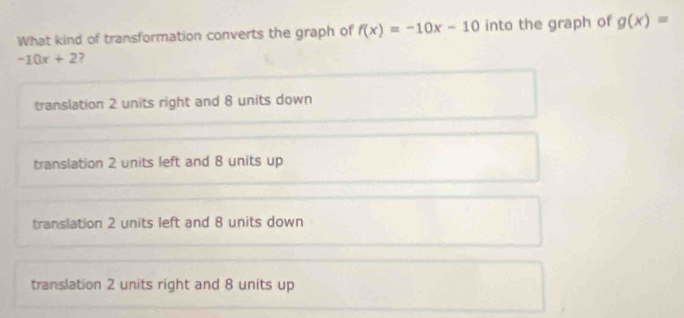 What kind of transformation converts the graph of f(x)=-10x-10 into the graph of g(x)=
-10x+2 7
translation 2 units right and 8 units down
translation 2 units left and 8 units up
translation 2 units left and 8 units down
translation 2 units right and 8 units up