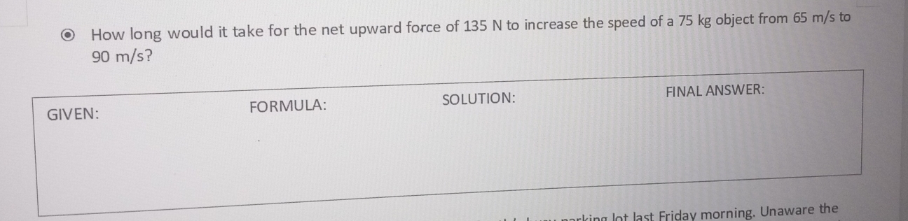 How long would it take for the net upward force of 135 N to increase the speed of a 75 kg object from 65 m/s to
90 m/s? 
GIVEN: FORMULA: SOLUTION: FINAL ANSWER: 
lot last Friday morning. Unaware the