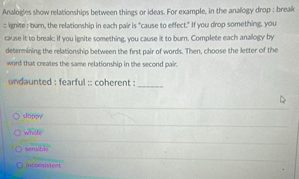 Analogies show relationships between things or ideas. For example, in the analogy drop : break
:: ignite : burn, the relationship in each pair is “cause to effect.” If you drop something, you
cause it to break; if you ignite something, you cause it to burn. Complete each analogy by
determining the relationship between the first pair of words. Then, choose the letter of the
word that creates the same relationship in the second pair.
undaunted : fearful :: coherent :_
sloppy
whole
sensible
inconsistent