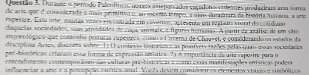 Durante o período Paleolítico, nossos antepassados caçadores-coletores produziram uma forma 
de arte que é considerada a mais primitiva e, ao mesmo tempo, a mais duradoura da história humana: a arte 
rupestre. Está arte, muitas vezes encontrada em cavernas, apresenta um registro visual do cotidiano 
daquelas sociedades, suas atividades de caça, animais, e figuras humanas. A partir da análise de um sítio 
arqueológico que contenha pinturas rupestres, como a Caverna de Chauvet, e considerando os estudos da 
disciplina Artes, discorra sobre: 1) O contexto histórico e as possíveis razões pelas quais essas sociedades 
pré-históricas criaram essa forma de expressão artística. 2) A importância da arte rupestre para o 
entendimento contemporâneo das culturas pré-históricas e como essas manifestações artísticas podem 
influenciar a arte e a percepção estética atual. Vocês devem considerar os elementos visuais e simbólicos