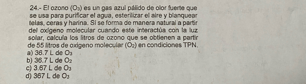 24.- El ozono (O₃) es un gas azul pálido de olor fuerte que
se usa para purificar el agua, esterilizar el aire y blanquear
telas, ceras y harina. Si se forma de manera natural a partir
del oxígeno molecular cuando este interactúa con la luz
solar, calcula los litros de ozono que se obtienen a partir
de 55 litros de oxigeno molecular (O_2) en condiciones TPN.
a) 36.7 L de O_3
b) 36.7 L de O_2
c) 3.67 L de O_3
d) 367 L de O_3