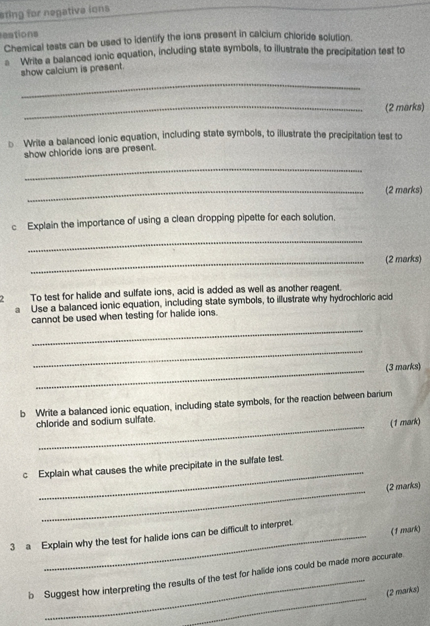 sting for negative ions 
eations 
Chemical tests can be used to identify the ions present in calcium chioride solution. 
Write a balanced ionic equation, including state symbols, to illustrate the precipitation test to 
show calcium is present. 
_ 
_(2 marks) 
€ Write a balanced ionic equation, including state symbols, to illustrate the precipitation test to 
show chloride ions are present. 
_ 
_(2 marks) 
c Explain the importance of using a clean dropping pipette for each solution. 
_ 
_(2 marks) 
2 To test for halide and sulfate ions, acid is added as well as another reagent. 
a Use a balanced ionic equation, including state symbols, to illustrate why hydrochloric acid 
_ 
cannot be used when testing for halide ions. 
_ 
_(3 marks) 
b Write a balanced ionic equation, including state symbols, for the reaction between barium 
chloride and sodium sulfate. 
(1 mark) 
c Explain what causes the white precipitate in the sulfate test. 
_(2 marks) 
(1 mark) 
3 a Explain why the test for halide ions can be difficult to interpret. 
_ 
b Suggest how interpreting the results of the test for halide ions could be made more accurate. 
(2 marks)