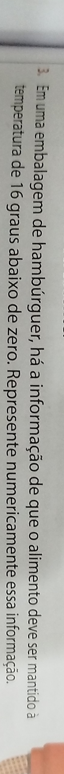 Em uma embalagem de hambúrguer, há a informação de que o alimento deve ser mantido à 
temperatura de 16 graus abaixo de zero. Represente numericamente essa informação.