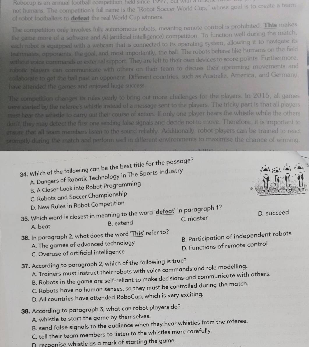 Robocup is an annual football competition held since 1997, but with a tiniqu
not humans. The competition's full name is the ''Robot Soccer World Cup,'' whose goal is to create a team
of robot footballers to defeat the real World Cup winners.
The competition only involves fully autonomous robots, meaning remote control is prohibited. This makes
the game more of a software and AI (artificial intelligence) competition. To function well during the match,
each robot is equipped with a webcam that is connected to its operating system, allowing it to navigate its
teammates, opponents, the goal, and, most importantly, the ball. The robots behave like humans on the field
without voice commands or external support. They are left to their own devices to score points. Furthermore,
roboric players can communicate with others on their team to discuss their upcoming movements and
collaborate to get the ball past an opponent. Different countries, such as Australia, America, and Germany,
have attended the games and enjoyed huge success.
The competition changes its rules yearly to bring out more challenges for the players. In 2015, all games
were started by the referee's whistle instead of a message sent to the players. The tricky part is that all players
must hear the whistle to carry out their course of action. If only one player hears the whistle while the others
don't, they may detect the first one sending false signals and decide not to move. Therefore, it is important to
ensure that all team members listen to the sound reliably. Additionally, robot players can be trained to react
promptly during the match and perform well in different environments to maximise the chance of winning.
34. Which of the following can be the best title for the passage?
A. Dangers of Robotic Technology in The Sports Industry
B. A Closer Look into Robot Programming
C. Robots and Soccer Championship
D. New Rules in Robot Competition
35. Which word is closest in meaning to the word ‘defeat’ in paragraph 1?
A. beat B. extend C. master D. succeed
36. In paragraph 2, what does the word ‘This’ refer to?
A. The games of advanced technology B. Participation of independent robots
C. Overuse of artificial intelligence D. Functions of remote control
37. According to paragraph 2, which of the following is true?
A. Trainers must instruct their robots with voice commands and role modelling.
B. Robots in the game are self-reliant to make decisions and communicate with others.
C. Robots have no human senses, so they must be controlled during the match.
D. All countries have attended RoboCup, which is very exciting.
38. According to paragraph 3, what can robot players do?
A. whistle to start the game by themselves.
B. send false signals to the audience when they hear whistles from the referee.
C. tell their team members to listen to the whistles more carefully.
D recoanise whistle as a mark of starting the game.