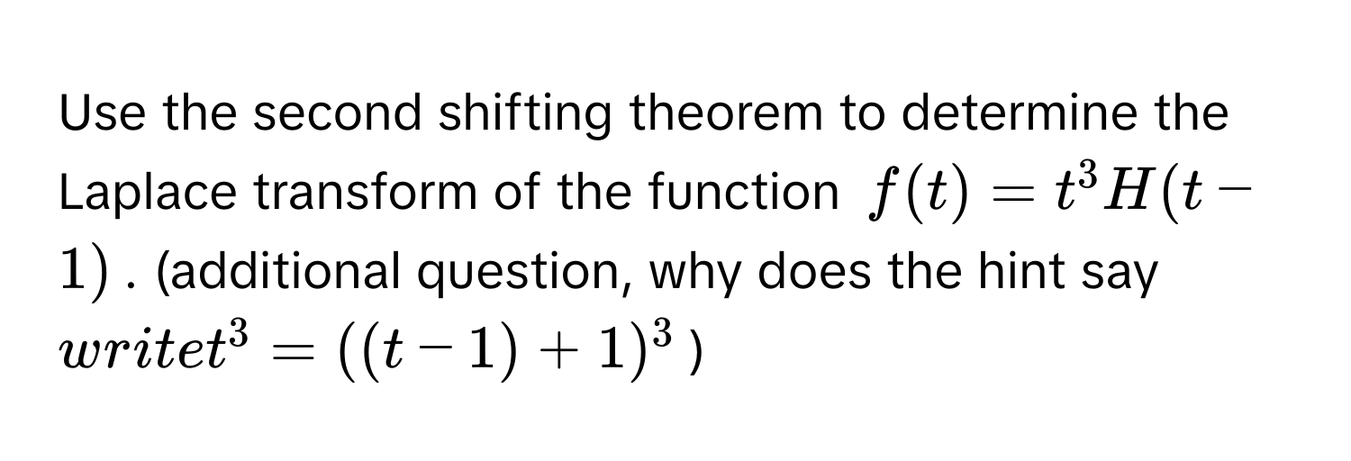 Use the second shifting theorem to determine the Laplace transform of the function $f(t) = t^3 H(t - 1)$. (additional question, why does the hint say $write t^3 = ((t - 1) + 1)^3$)