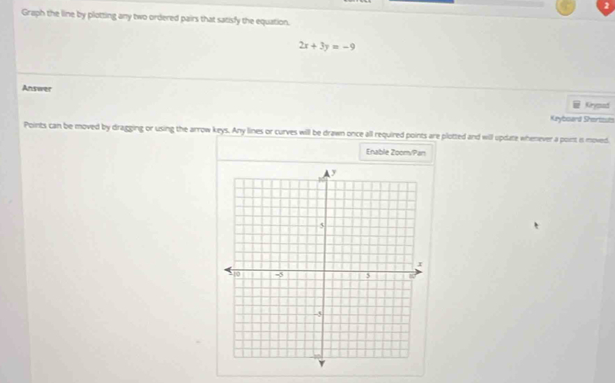 Graph the line by plotting any two ordered pairs that satisfy the equation.
2x+3y=-9
Answer Kirymad 
Keyboard Shartisuts 
Points can be moved by dragging or using the arrow keys. Any lines or curves will be drawn once all required points are plotted and will update whenever a point is moved 
Enable Zoom/Pan