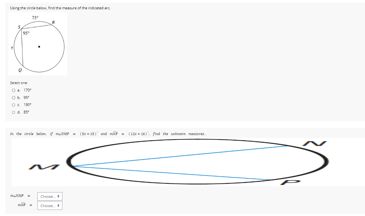 Using the circle below, find the measure of the indicated arc.
Select one:
a. 170°
b. 95°
C. 190°
d. 85°
In the circle below, if m∠ NMP=(5x+15)^circ  and mwidehat NP=(12x+16) , find the unknown measures.
m∠ NMP= Choose... *
mwidehat NP= Choose... $