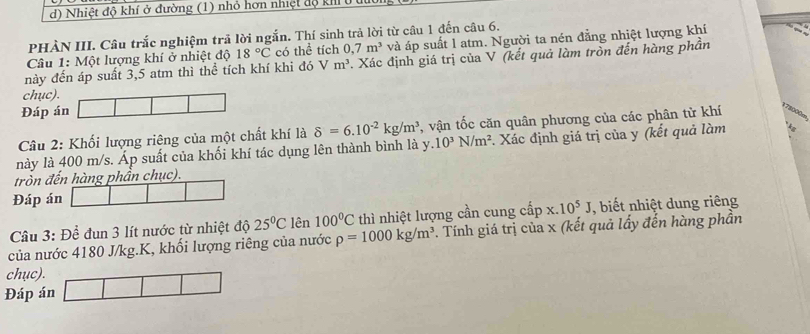 Nhiệt độ khí ở đường (1) nhỏ hơn nhiệt độ kh 
PHÀN III. Câu trắc nghiệm trả lời ngắn. Thí sinh trả lời từ câu 1 đến câu 6. 
Câu 1: Một lượng khí ở nhiệt độ 18°C có thể tích 0,7m^3 và áp suất l atm. Người ta nén đẳng nhiệt lượng khí 
này đến áp suất 3,5 atm thì thể tích khí khi đó m^3 Xác định giá trị của V (kết quả làm tròn đến hàng phần 
chục). 
Đáp án 
Câu 2: Khối lượng riêng của một chất khí là delta =6.10^(-2)kg/m^3 , vận tốc căn quân phương của các phân tử khí
178000m
này là 400 m/s. Áp suất của khối khí tác dụng lên thành bình là y.10^3N/m^2 :. Xác định giá trị của y (kết quả làm 
tròn đến hàng phần chục). 
Đáp án 
Câu 3: Để đun 3 lít nước từ nhiệt độ 25°C lên 100°C thì nhiệt lượng cần cung cấp x.10^5J , biết nhiệt dung riêng 
của nước 4180 J/kg. K, khối lượng riêng của nước rho =1000kg/m^3. Tính giá trị của x (kết quả lấy đến hàng phần 
chục). 
Đáp án