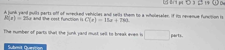 つ 3 19 D De 
A junk yard pulls parts off of wrecked vehicles and sells them to a wholesaler. If its revenue function is
R(x)=25x and the cost function is C(x)=15x+780. 
The number of parts that the junk yard must sell to break even is □ parts, 
Submit Question