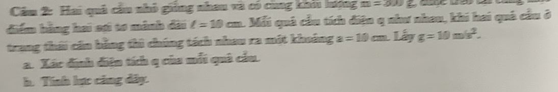 Căm 2: Hai quả cầu nhỏ giống nhau và có cùng khối hượng m=300g
điểm hằng hai sợi tơ mành đài l=10cm 1 Mỗi quả cầu tích điện q như nhau, khi hai quả cầu ở 
trang thái cán bằng thì chúng tách nhau ra một khoảng a=10cm. Lá x g=10m/s^2. 
a. Xác định điện tích q của mỗi quả cầu. 
h. Tính lực cảng dây.