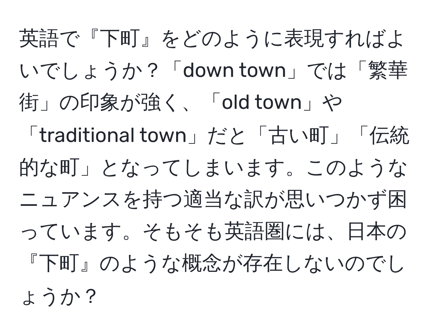 英語で『下町』をどのように表現すればよいでしょうか？「down town」では「繁華街」の印象が強く、「old town」や「traditional town」だと「古い町」「伝統的な町」となってしまいます。このようなニュアンスを持つ適当な訳が思いつかず困っています。そもそも英語圏には、日本の『下町』のような概念が存在しないのでしょうか？