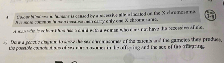 Colour blindness in humans is caused by a recessive allele located on the X chromosome. Grade
7-9
It is more common in men because men carry only one X chromosome. 
A man who is colour-blind has a child with a woman who does not have the recessive allele. 
a) Draw a genetic diagram to show the sex chromosomes of the parents and the gametes they produce, 
the possible combinations of sex chromosomes in the offspring and the sex of the offspring.