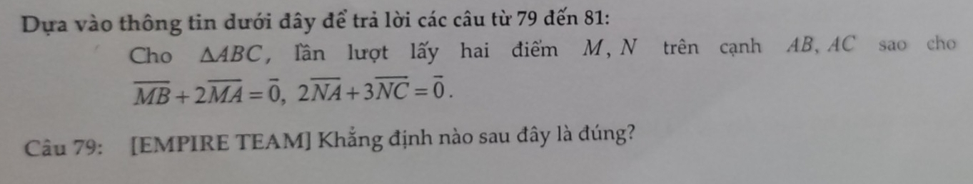 Dựa vào thông tin dưới đây để trả lời các câu từ 79 đến 81 : 
Cho △ ABC , Tần lượt lấy hai điểm M, N trên cạnh AB, AC sao cho
overline MB+2overline MA=overline 0, 2overline NA+3overline NC=overline 0. 
Câu 79: [EMPIRE TEAM] Khẳng định nào sau đây là đúng?