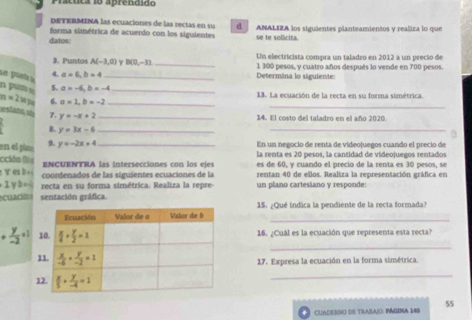 Práctica 18 aprendido
dETERMINA las ecuaciones de las rectas en su d
forma simétrica de acuerdo con los siguientes ANALIZA los siguientes planteamientos y realiza lo que
datos: se te solicita
3. Puntos A(-3,0) y B(0,-3) _Un electricista compra un taladro en 2012 a un precio de
1 300 pesos, y cuatro años después lo vende en 700 pesos.
se punt 4. a=6,b=4 _ Determina lo siguiente:
n. punt 5. a=-6,b=-4 _ 13. La ecuación de la recta en su forma simétrica.
_
n=2w 6. a=1,b=-2 _
estano, so 7. y=-x+2 _
14. El costo del taladro en el año 2020.
 2/1  B. y=3x-6 _
_
en el pla 9. y=-2x+4 _En un negocio de renta de videojuegos cuando el precio de
la renta es 20 pesos, la cantidad de videojuegos rentados
cción (l) u ENCUENTRA las intersecciones con los ejes es de 60, y cuando el precio de la renta es 30 pesos, se
Y es b coordenados de las siguientes ecuaciones de la rentan 40 de ellos. Realiza la representación gráfica en
2 L y b = -_ recta en su forma simétrica. Realiza la repre- un plano cartesiano y responde:
cuación sentación gráfica.
15. ¿Qué indica la pendiente de la recta formada?
_
_
+ y/-2 =1 16. ¿Cuál es la ecuación que representa esta recta?
17. Expresa la ecuación en la forma simétrica.
_
55
Cuaderno de trabajo: página 140