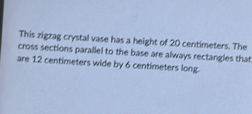 This zigzag crystal vase has a height of 20 centimeters. The 
cross sections parallel to the base are always rectangles that 
are 12 centimeters wide by 6 centimeters long.