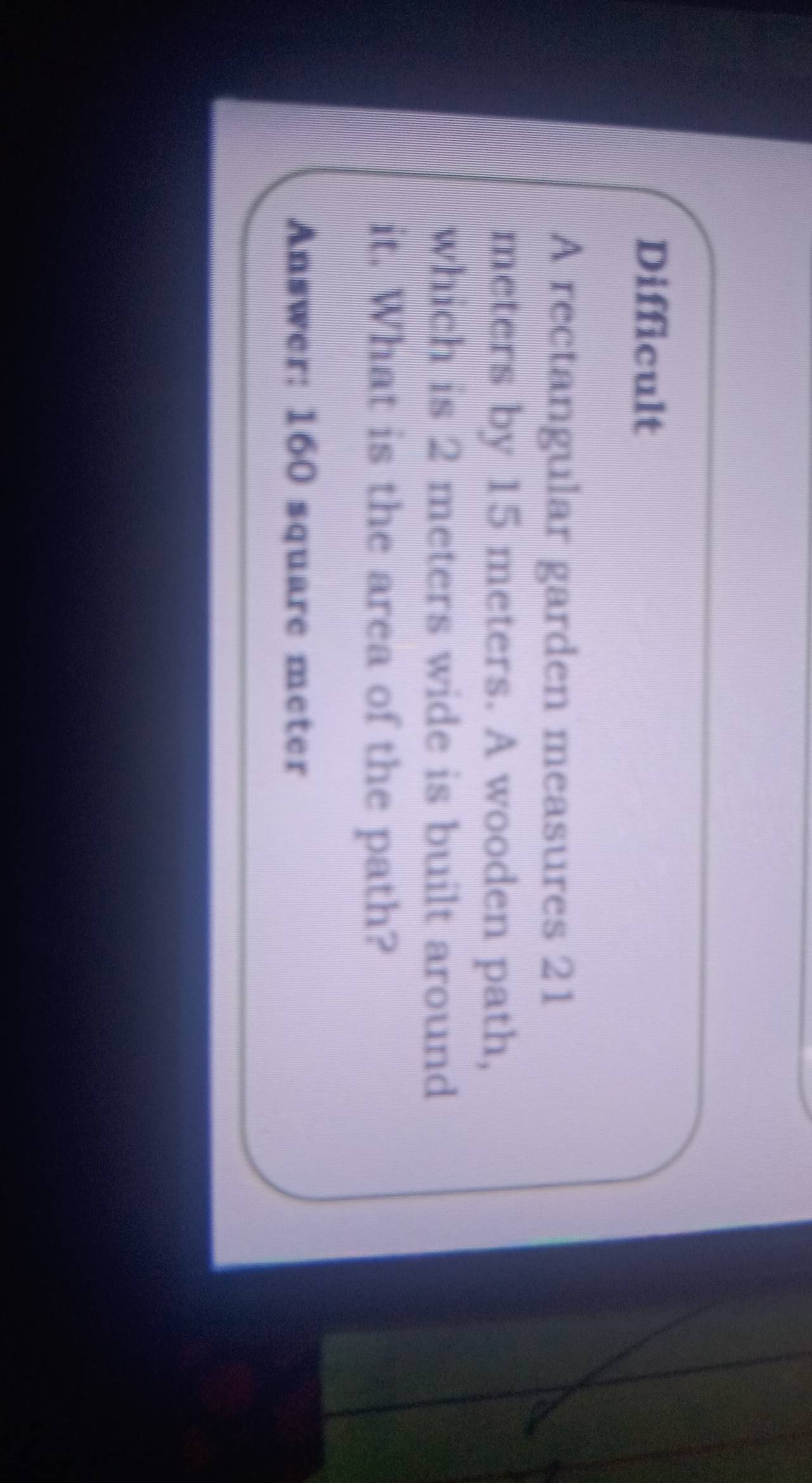 Difficult 
A rectangular garden measures 21
meters by 15 meters. A wooden path, 
which is 2 meters wide is built around 
it. What is the area of the path? 
Answer: 160 square meter
