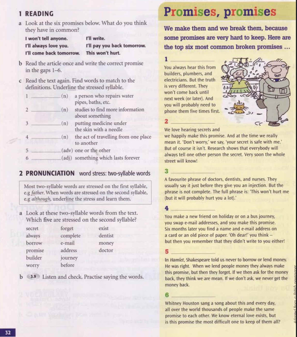 READING Promises, promises
a Look at the six promises below. What do you think
they have in common? We make them and we break them, because
I won't tell anyone. I'll write. some promises are very hard to keep. Here are
I'll always love you. I'll pay you back tomorrow. the top six most common broken promises …
I'll come back tomorrow. This won't hurt.
_1
b Read the article once and write the correct promise You always hear this from
in the gaps 1-6. builders, plumbers, and
c Read the text again. Find words to match to the electricians. But the truth
definitions. Underline the stressed syllable. is very different. They
won't come back until
1 _(n) a person who repairs water next week (or later). And
pipes, baths, etc.
you will probably need to
2 _(n) studies to find more information phone them five times firs
about something
3 _(n) putting medicine under
_2
the skin with a needle We love hearing secrets an
4 _(n) the act of travelling from one place we happily make this promise. And at the time we really
to another mean it. ‘Don’t worry,’ we say, ‘your secret is safe with me.’
5 _(adv) one or the other But of course it isn't. Research shows that everybody will
always tell one other person the secret. Very soon the whole
6 _(adj) something which lasts forever street will know!
2 PRONUNCIATION word stress: two-syllable words 3_
A favourite phrase of doctors, dentists, and nurses. They
Most two-syllable words are stressed on the first syllable, usually say it just before they give you an injection. But the
e.g father. When words are stressed on the second syllable, phrase is not complete. The full phrase is: 'This won’t hurt me
e.g although, underline the stress and learn them. (but it will probably hurt you a lot).'
_4
a Look at these two-syllable words from the text.
You make a new friend on holiday or on a bus journey,
Which five are stressed on the second syllable? you swap e-mail addresses, and you make this promise.
secret forget exist Six months later you find a name and e-mail address on
always complete dentist a card or an old piece of paper. ‘Oh dear!’ you think --
borrow e-mail money but then you remember that they didn't write to you either!
promise address doctor
_5
builder journey In Hamlet, Shakespeare told us never to borrow or lend money.
worry before He was right. When we lend people money they always make
this promise, but then they forget. If we then ask for the money
b 3.9 Listen and check. Practise saying the words. back, they think we are mean. If we don’t ask, we never get the
money back.
_6
Whitney Houston sang a song about this and every day,
all over the world thousands of people make the same
promise to each other. We know eternal love exists, but
is this promise the most difficult one to keep of them all?
32