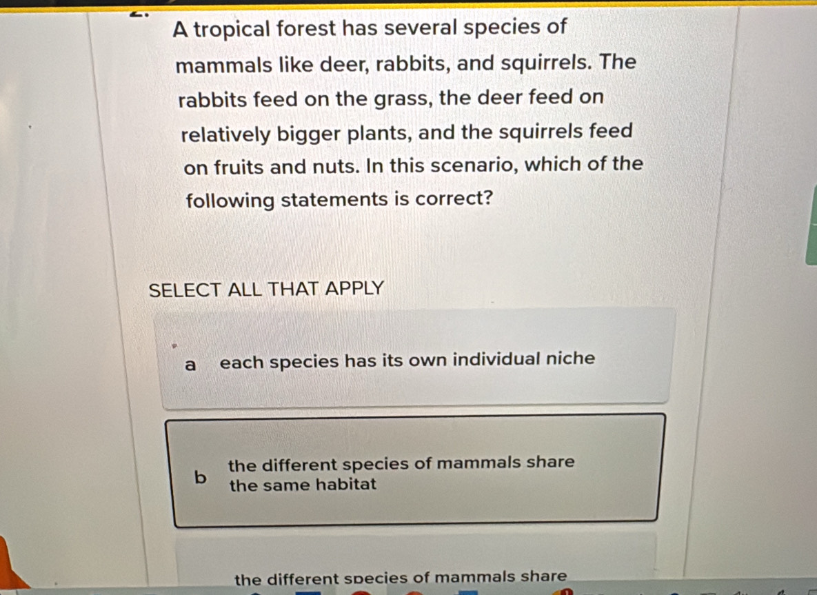 A tropical forest has several species of
mammals like deer, rabbits, and squirrels. The
rabbits feed on the grass, the deer feed on
relatively bigger plants, and the squirrels feed
on fruits and nuts. In this scenario, which of the
following statements is correct?
SELECT ALL THAT APPLY
a each species has its own individual niche
b the different species of mammals share
the same habitat
the different species of mammals share