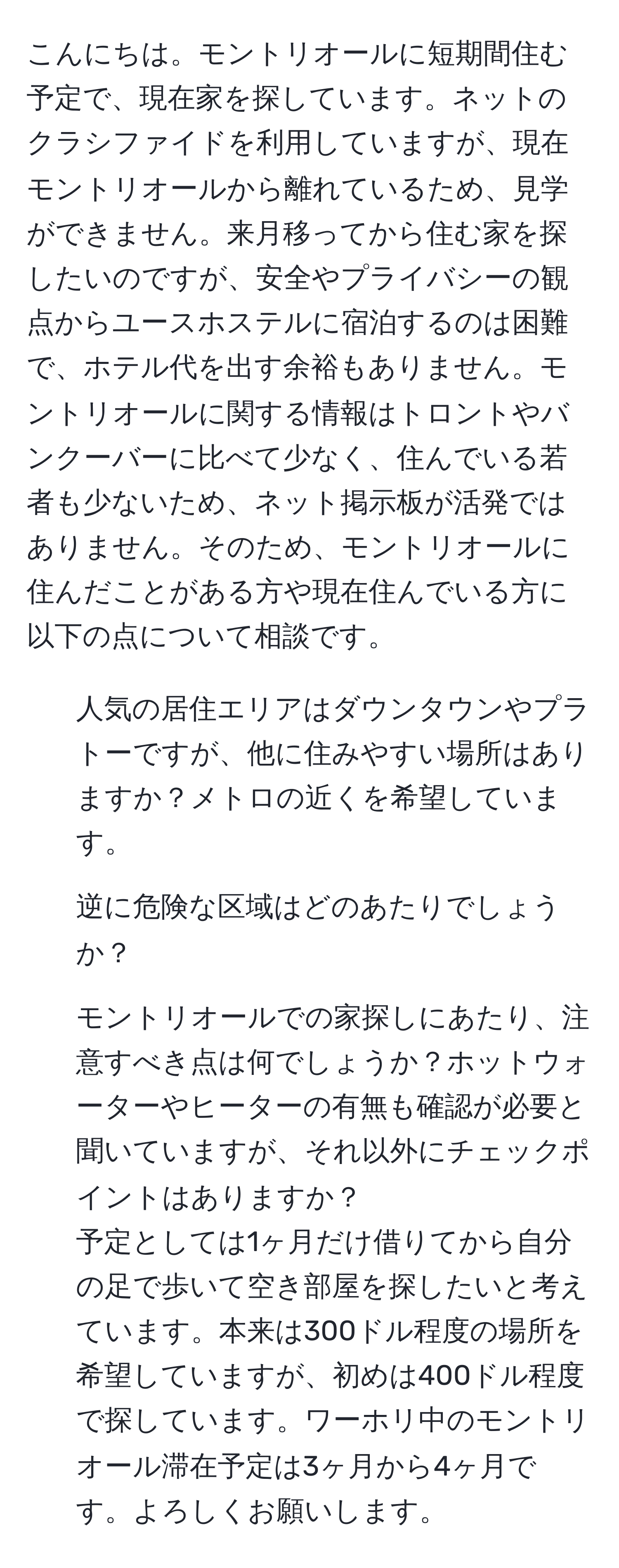 こんにちは。モントリオールに短期間住む予定で、現在家を探しています。ネットのクラシファイドを利用していますが、現在モントリオールから離れているため、見学ができません。来月移ってから住む家を探したいのですが、安全やプライバシーの観点からユースホステルに宿泊するのは困難で、ホテル代を出す余裕もありません。モントリオールに関する情報はトロントやバンクーバーに比べて少なく、住んでいる若者も少ないため、ネット掲示板が活発ではありません。そのため、モントリオールに住んだことがある方や現在住んでいる方に以下の点について相談です。  
1. 人気の居住エリアはダウンタウンやプラトーですが、他に住みやすい場所はありますか？メトロの近くを希望しています。  
2. 逆に危険な区域はどのあたりでしょうか？  
3. モントリオールでの家探しにあたり、注意すべき点は何でしょうか？ホットウォーターやヒーターの有無も確認が必要と聞いていますが、それ以外にチェックポイントはありますか？  
予定としては1ヶ月だけ借りてから自分の足で歩いて空き部屋を探したいと考えています。本来は300ドル程度の場所を希望していますが、初めは400ドル程度で探しています。ワーホリ中のモントリオール滞在予定は3ヶ月から4ヶ月です。よろしくお願いします。