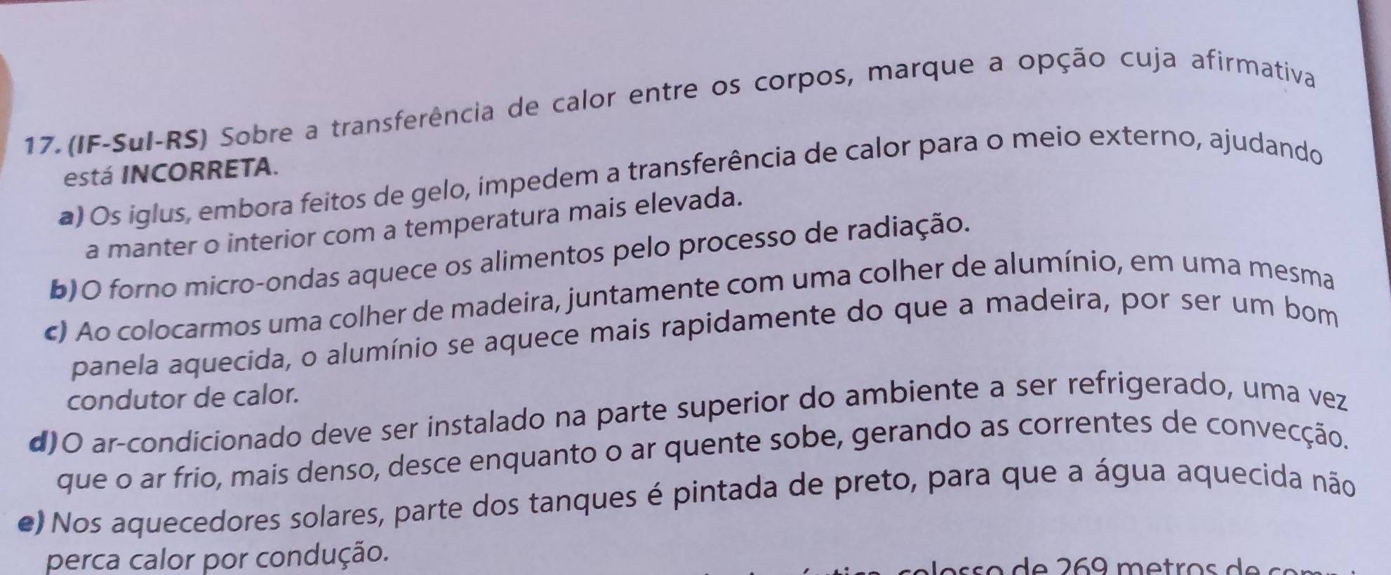 (IF-Sul-RS) Sobre a transferência de calor entre os corpos, marque a opção cuja afirmativa
está INCORRETA.
a) Os iglus, embora feitos de gelo, impedem a transferência de calor para o meio externo, ajudando
a manter o interior com a temperatura mais elevada.
b)O forno micro-ondas aquece os alimentos pelo processo de radiação.
c) Ao colocarmos uma colher de madeira, juntamente com uma colher de alumínio, em uma mesma
panela aquecida, o alumínio se aquece mais rapidamente do que a madeira, por ser um bom
condutor de calor.
d)O ar-condicionado deve ser instalado na parte superior do ambiente a ser refrigerado, uma vez
que o ar frio, mais denso, desce enquanto o ar quente sobe, gerando as correntes de convecção.
e) Nos aquecedores solares, parte dos tanques é pintada de preto, para que a água aquecida não
perca calor por condução.