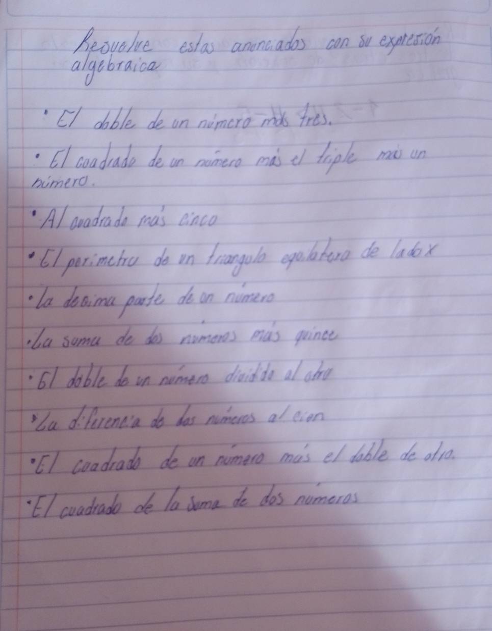 Reovelue estas anoncades con oo expmresion 
algebraica 
CI dable de on nimero mds tres. 
6I coadrade de on manero màs c triple mò un 
humero. 
Al aradrada mas einco 
6) perimetro do on frianola epaatero de ladox 
la decima parte do on nimero 
,ba suma do dos nomores mas quince 
61 dable do on numero diaiddo al atru 
"ba differenda do das nomeres al eien 
EI coadrado de on nomero mas el dable de oft0. 
El coadrade de la duma do dos nomeros