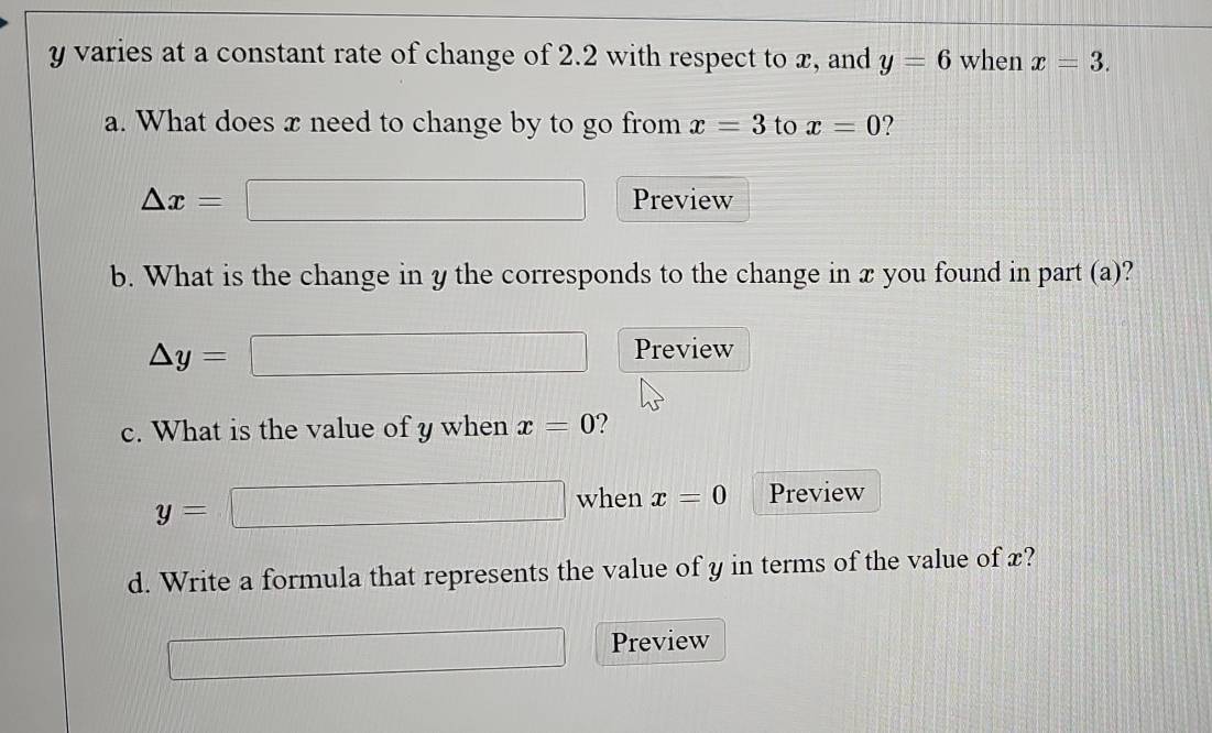 y varies at a constant rate of change of 2.2 with respect to x, and y=6 when x=3. 
a. What does x need to change by to go from x=3 to x=0 ?
△ x= Preview 
b. What is the change in y the corresponds to the change in x you found in part (a)?
△ y=
Preview 
c. What is the value of y when x=0 ?
y=
when x=0 Preview 
d. Write a formula that represents the value of y in terms of the value of x? 
Preview