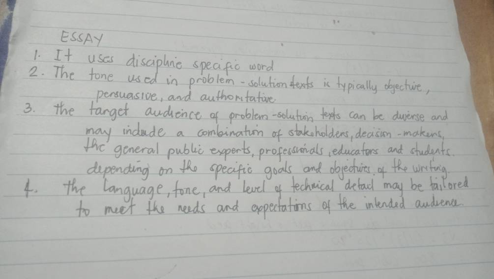 ESSAY 
1. It uses disciphne speaific word 
2. The fone used in problem-solution fexts ic typically objecture, 
persuasive, and authontatire 
3. the farget audience of problem-solutiin texts can be duierse and 
may indude a combinatin of stakeholders, decison-makens, 
thre general public experts, professonals educators and students 
depending on the specific goals and objectuires of the writing 
4. the language, fone, and learel of technical detad may be fallored 
to meet the needs and expectations of the intended andvence