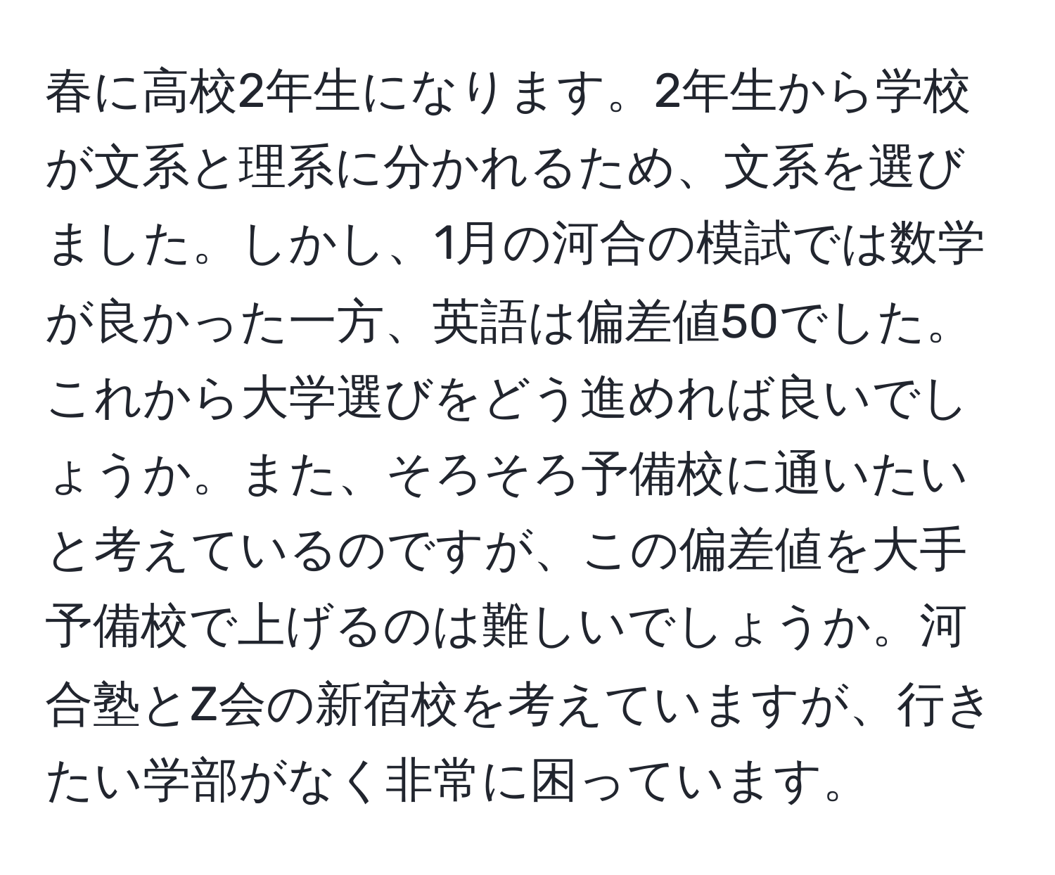 春に高校2年生になります。2年生から学校が文系と理系に分かれるため、文系を選びました。しかし、1月の河合の模試では数学が良かった一方、英語は偏差値50でした。これから大学選びをどう進めれば良いでしょうか。また、そろそろ予備校に通いたいと考えているのですが、この偏差値を大手予備校で上げるのは難しいでしょうか。河合塾とZ会の新宿校を考えていますが、行きたい学部がなく非常に困っています。