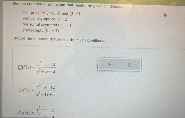 Find an equation of a function that meets the given conditions.
x-intercepts: (-4,0) and (3,0)
vertical asymptote: x=2
horizontal asymptote: y=1
y-intercept: (0,-3)
Choose the equation that meets the given conditions.
)f(x)= (x^2+x-12)/x^2+4x-4 
×
f(x)= (x^2-x-12)/x^2-4x+4 
f(x)= (x^2-x+12)/x^2+4x-4 