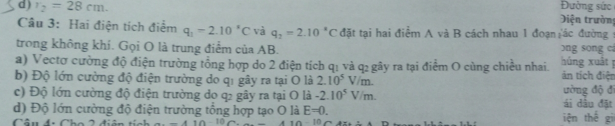 Đường sức 
d) r_2=28cm. Diện trường 
Câu 3: Hai điện tích điểm q_1=2.10^8C và q_2=2.10^(-8)C đặt tại hai điểm A và B cách nhau 1 đoạn ác đường : 
trong không khí. Gọi O là trung điểm của AB. ng song cá 
a) Vectơ cường độ điện trường tổng hợp do 2 điện tích q₁ và q₂ gây ra tại điểm O cùng chiều nhai. húng xuất p
b) Độ lớn cường độ điện trường do qi gây ra tại O là 2.10^5V/m. 
ản tích điện 
ường độ đi 
c) Độ lớn cường độ điện trường do q2 gây ra tại O là -2.10^5V/m. ái dầu đặt 
d) Độ lớn cường độ điện trường tổng hợp tạo O là E=0. iện thế gi 
Câu đ: Cho 2 điện tích -410-10C. 410-10