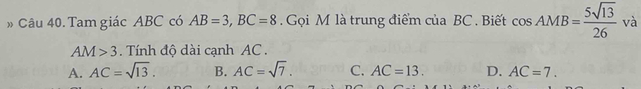 Tam giác ABC có AB=3, BC=8. Gọi M là trung điểm của BC. Biết cos AMB= 5sqrt(13)/26  và
AM>3. Tính độ dài cạnh AC.
A. AC=sqrt(13). B. AC=sqrt(7). C. AC=13. D. AC=7.