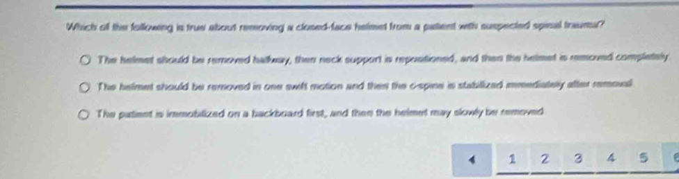 Which oll the fullowing is true about removing a closed-face helmet from a patient with suspected spinal traumu?
The helmet should be removed halkway, then neck support is repostioned, and then the helmet is removed completely
The helmet should be removed in one swift motion and then the c-spine is stabilized mmediately after remoul
The patient is immoblized on a backboard first, and then the helmet may slowly be removed
4 1 2 3 4 5