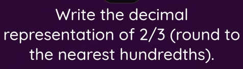 Write the decimal 
representation of 2/3 (round to 
the nearest hundredths).