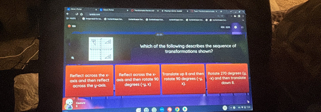 ( Transformation Raview Acti N C Playing a Game-Quizics
O PoCPS negue nésufts for ner ● ContentKeeper Con Contentkseper Con. C Contertk euper Con Contentr eeper Con. 2 Contentr eeper Co 2 4 Contentreeper Con.
9511 0215
Which of the following describes the sequence of
transformations shown?
Reflect across the x - Reflect across the x - Translate up 8 and then Rotate 270 degrees (y.
axis and then reflect axis and then rotate 90 rotate 90 degrees (-y. -x) and then translate
across the y-axis. degrees (-y, x) x). down 8.
|