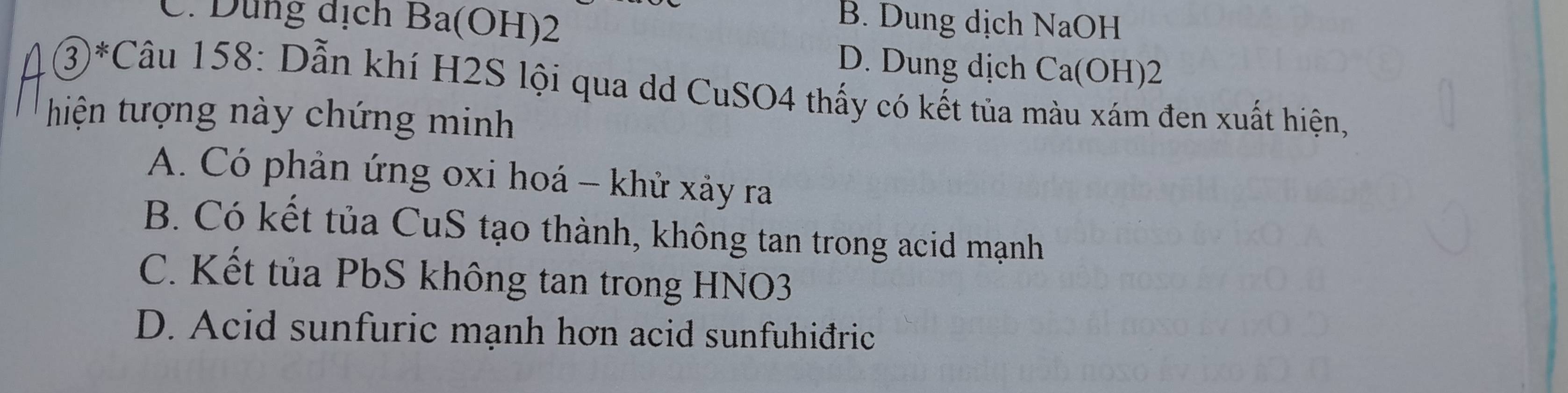 C. Dung địch Ba(OH)2
B. Dung dịch NaOH
D. Dung dịch Ca(OH)2
③*Câu 158: Dẫn khí H2S lội qua dd CuSO4 thấy có kết tủa màu xám đen xuất hiện,
hiện tượng này chứng minh
A. Có phản ứng oxi hoá - khử xảy ra
B. Có kết tủa CuS tạo thành, không tan trong acid mạnh
C. Kết tủa PbS không tan trong HNO3
D. Acid sunfuric mạnh hơn acid sunfuhiđric