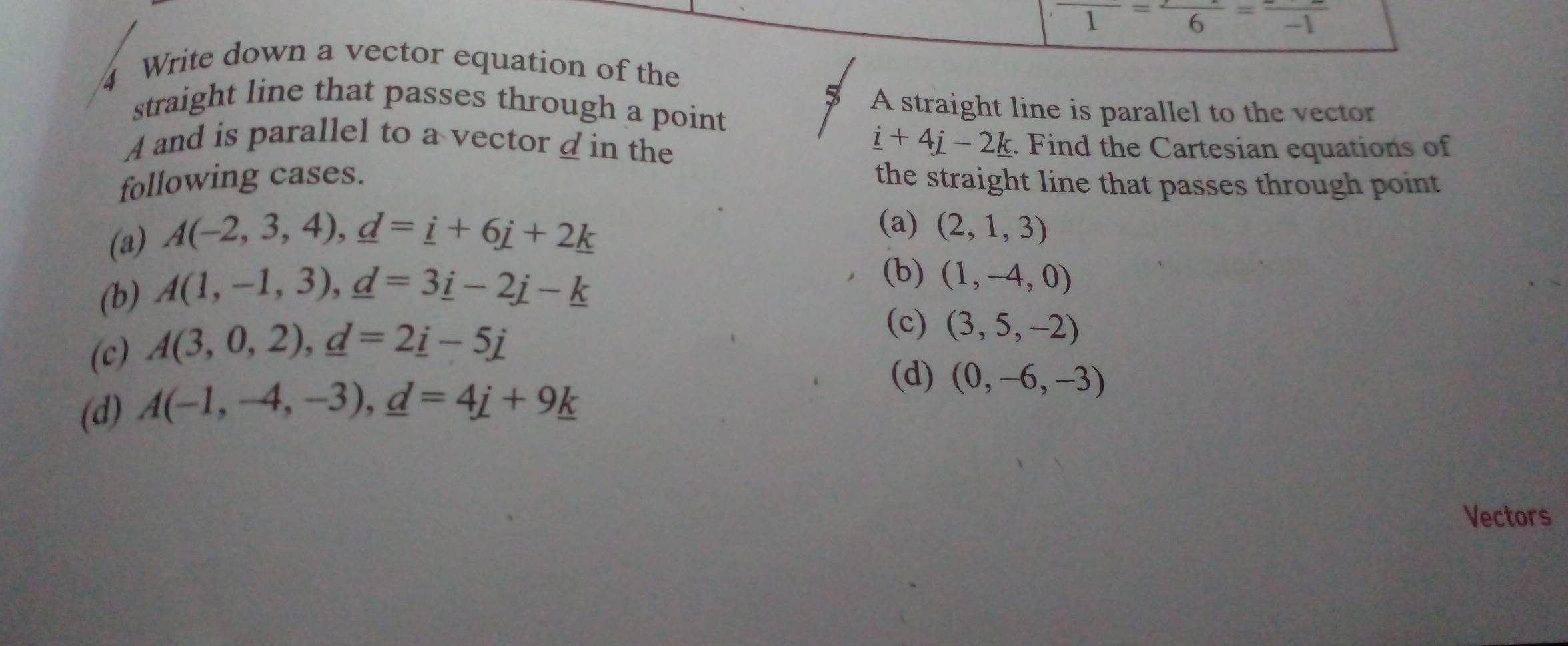 overline 1=frac 6=frac -1
4 Write down a vector equation of the
5 A straight line is parallel to the vector
straight line that passes through a point
_ i+4j-2k
A and is parallel to a vector d in the . Find the Cartesian equations of
following cases. the straight line that passes through point
(a) A(-2,3,4),d=i), _ d=_ i
(a) (2,1,3)
(b) A(1,-1,3), _ d=3_ ij-_ k
(b) (1,-4,0)
(c) A(3,0,2), _ d=2_ i-5_ j
(c) (3,5,-2)
(d) A(-1,-4,-3), _ d=4_ i+9_ k
(d) (0,-6,-3)
Vectors