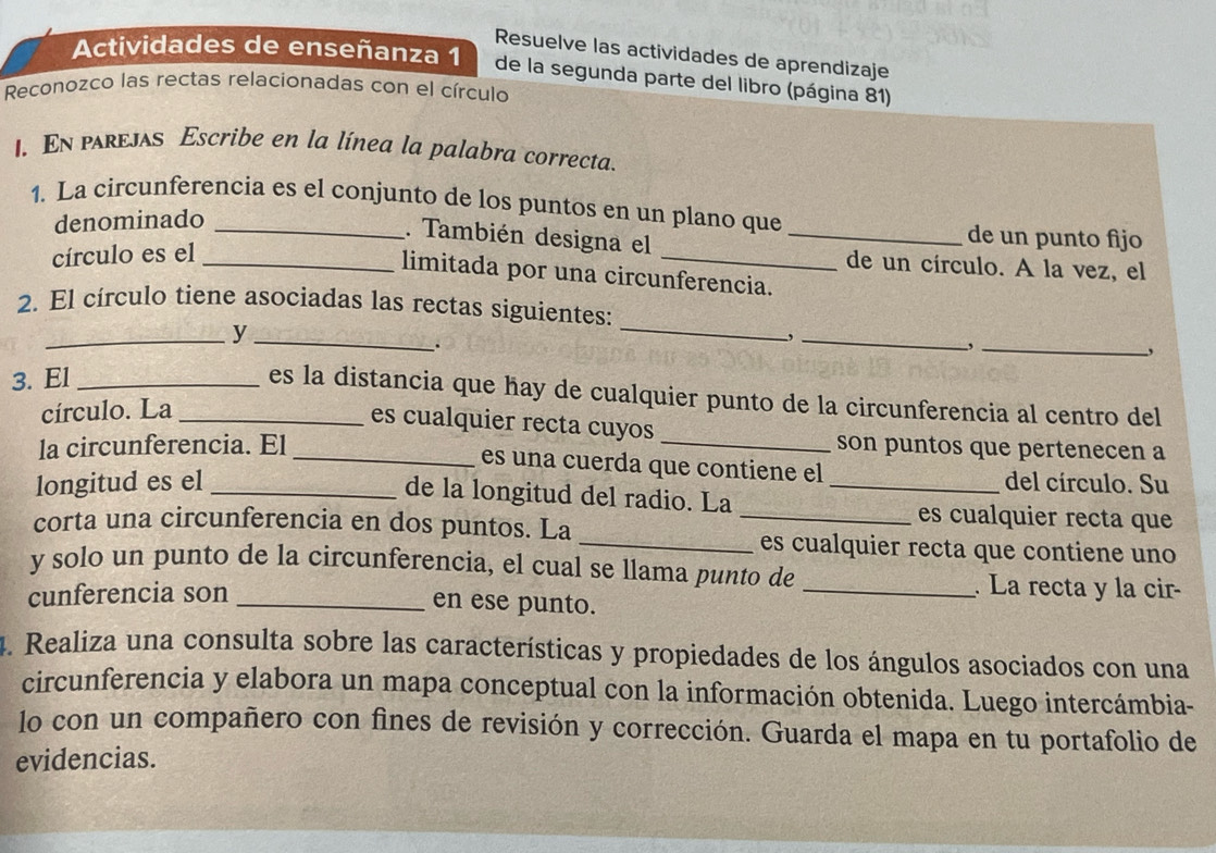 Resuelve las actividades de aprendizaje 
Actividades de enseñanza 1 de la segunda parte del libro (página 81) 
Reconozco las rectas relacionadas con el círculo 
I. En pareJAs Escribe en la línea la palabra correcta. 
1. La circunferencia es el conjunto de los puntos en un plano que 
denominado 
. También designa el_ 
de un punto fijo 
círculo es el_ 
_ 
de un círculo. A la vez, el 
limitada por una circunferencia. 
2. El círculo tiene asociadas las rectas siguientes: 
__y 
_, 
. 
_ 
_, 
, 
3. El_ 
es la distancia que hay de cualquier punto de la circunferencia al centro del 
círculo. La_ 
es cualquier recta cuyos 
la circunferencia. El __son puntos que pertenecen a 
es una cuerda que contiene el 
longitud es el __del círculo. Su 
de la longitud del radio. La _es cualquier recta que 
corta una circunferencia en dos puntos. La _es cualquier recta que contiene uno 
y solo un punto de la circunferencia, el cual se llama punto de 
cunferencia son __ La recta y la cir- 
en ese punto. 
4. Realiza una consulta sobre las características y propiedades de los ángulos asociados con una 
circunferencia y elabora un mapa conceptual con la información obtenida. Luego intercámbia- 
lo con un compañero con fìnes de revisión y corrección. Guarda el mapa en tu portafolio de 
evidencias.