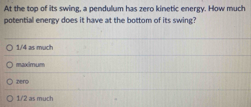 At the top of its swing, a pendulum has zero kinetic energy. How much
potential energy does it have at the bottom of its swing?
1/4 as much
maximum
zero
1/2 as much