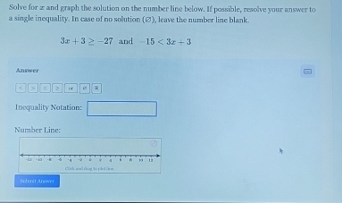 Solve for 2 and graph the solution on the number line below. If possible, resolve your answer to 
a single inequality. In case of no solution (∅), leave the number line blank
3x+3≥ -27 and -15<3x+3
Answer
< > R 
Inequality Notation: 
Number Line: 
Submit Anover