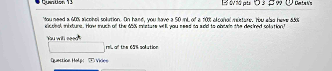 つ 3 99 Details 
You need a 60% alcohol solution. On hand, you have a 50 mL of a 10% alcohol mixture. You also have 65%
alcohol mixture. How much of the 65% mixture will you need to add to obtain the desired solution? 
You will need !
□ mL of the 65% solution 
Question Help: Video